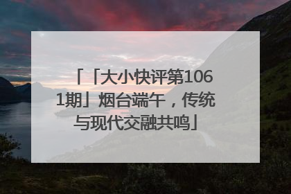 「大小快评第1061期」烟台端午，传统与现代交融共鸣